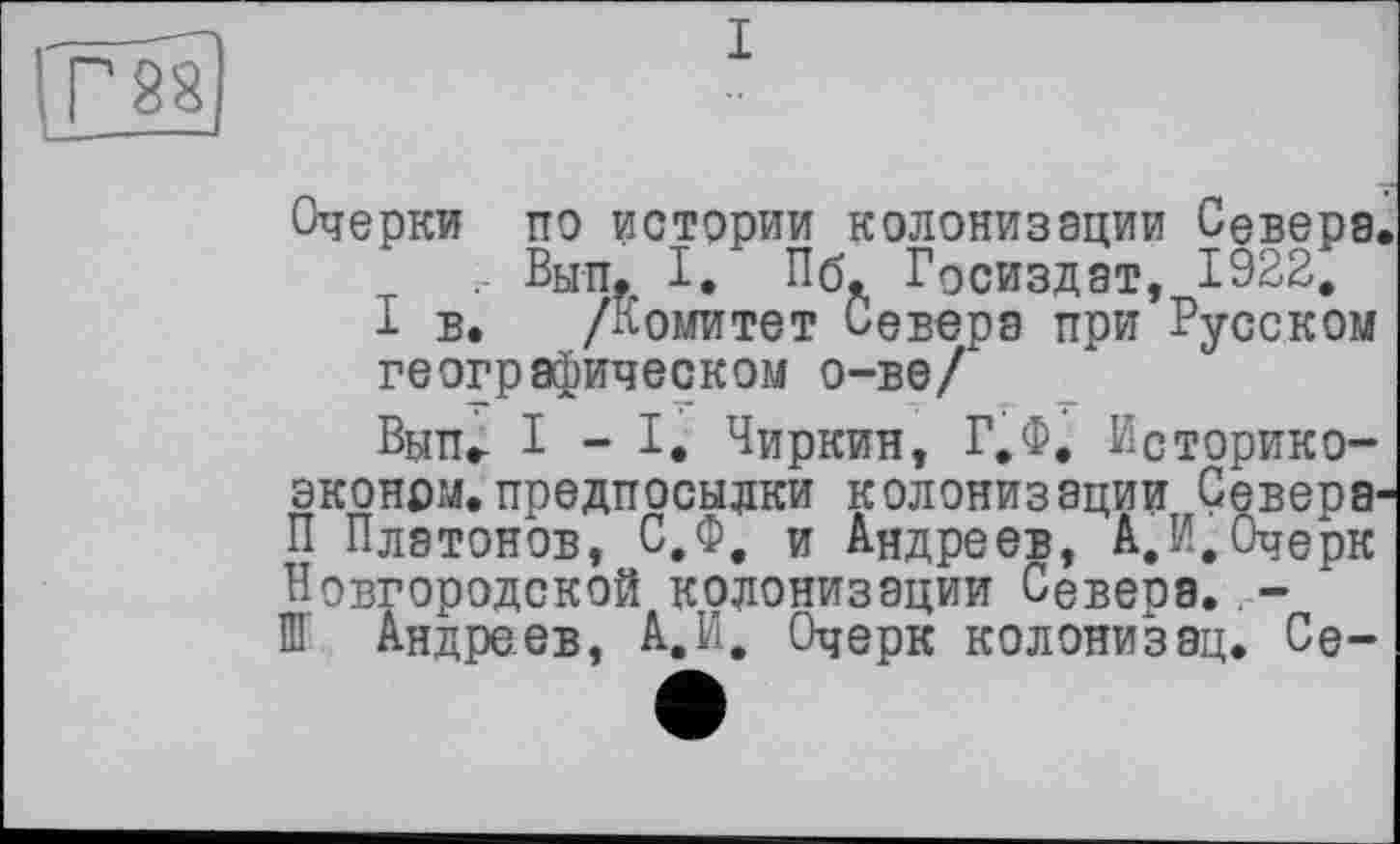 ﻿Очерки по истории колонизации Севера, , Вып, I. Пб, Госиздат, 1922,
I в. /Комитет Севера при Русском географическом о-ве/
Вып» 1-І, Чиркин, Г.Ф, Историко-эконрм.предпосылки колонизации Севера-П Платонов, С.Ф, и Андреев, А.И,Очерк Новгородской колонизации Севера..-Ш Андреев, А.И, Очерк колонизац. Се-